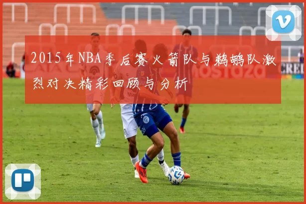 2015年NBA季后赛火箭队与鹈鹕队激烈对决精彩回顾与分析