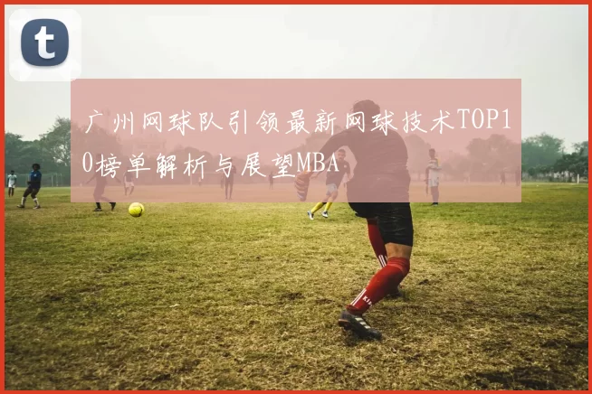 广州网球队引领最新网球技术TOP10榜单解析与展望MBA