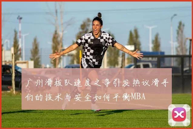 广州滑板队速度之争引发热议滑手们的技术与安全如何平衡MBA