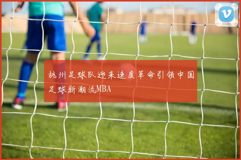 杭州足球队迎来速度革命引领中国足球新潮流MBA